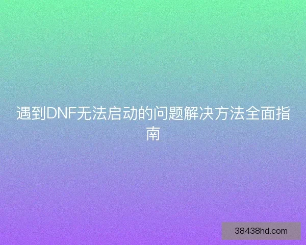 遇到DNF无法启动的问题解决方法全面指南