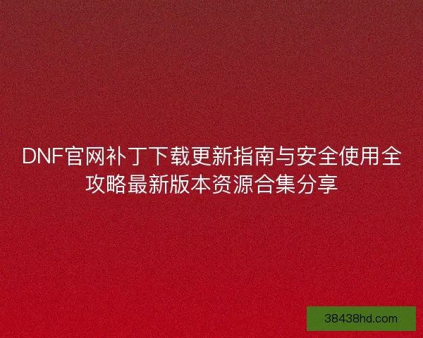 DNF官网补丁下载更新指南与安全使用全攻略最新版本资源合集分享 DNF官网补丁下载更新指南与安全使用全攻略最新版本资源合集分享