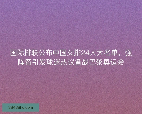 国际排联公布中国女排24人大名单，强阵容引发球迷热议备战巴黎奥运会