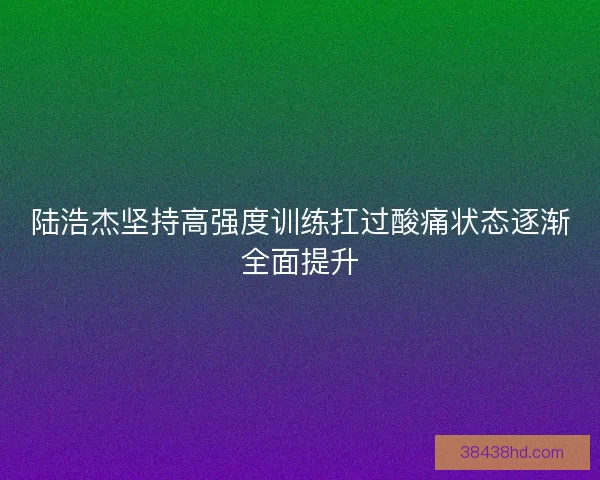 陆浩杰坚持高强度训练扛过酸痛状态逐渐全面提升