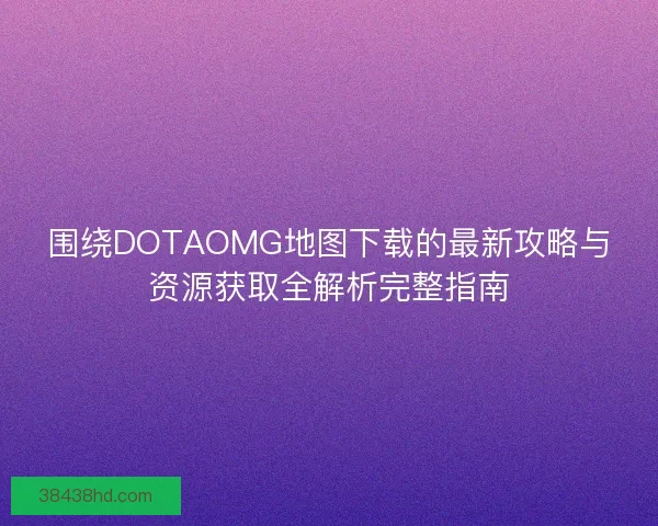 围绕DOTAOMG地图下载的最新攻略与资源获取全解析完整指南