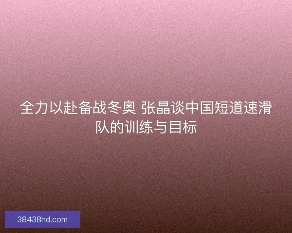 全力以赴备战冬奥 张晶谈中国短道速滑队的训练与目标