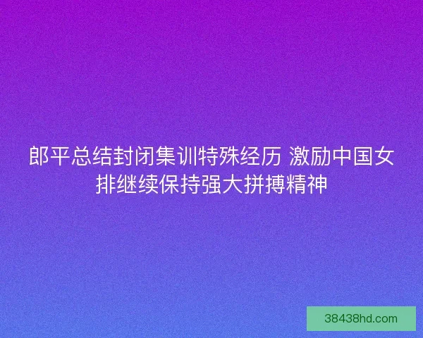 郎平总结封闭集训特殊经历 激励中国女排继续保持强大拼搏精神