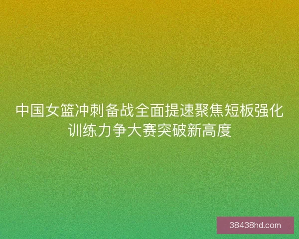 中国女篮冲刺备战全面提速聚焦短板强化训练力争大赛突破新高度