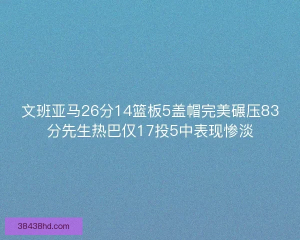 文班亚马26分14篮板5盖帽完美碾压83分先生热巴仅17投5中表现惨淡 文班亚马26分14篮板5盖帽完美碾压83分先生热巴仅17投5中表现惨淡