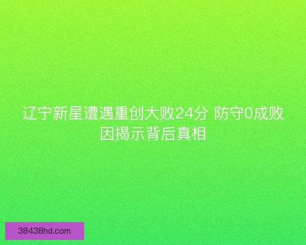 辽宁新星遭遇重创大败24分 防守0成败因揭示背后真相 辽宁新星遭遇重创大败24分 防守0成败因揭示背后真相