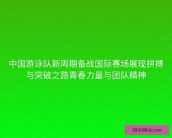 中国游泳队新周期备战国际赛场展现拼搏与突破之路青春力量与团队精神