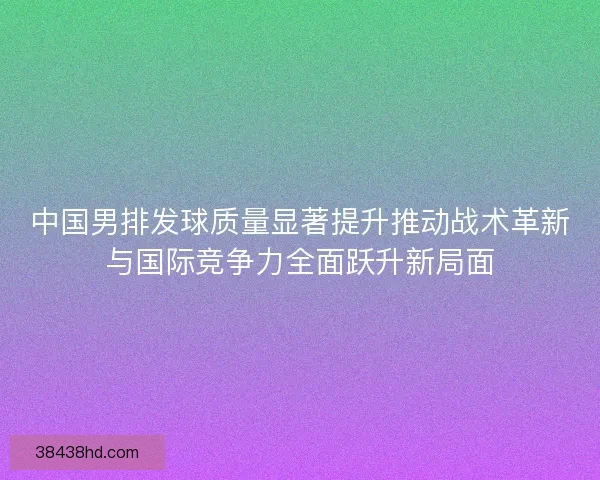 中国男排发球质量显著提升推动战术革新与国际竞争力全面跃升新局面