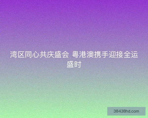 湾区同心共庆盛会 粤港澳携手迎接全运盛时