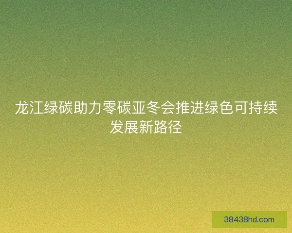 龙江绿碳助力零碳亚冬会推进绿色可持续发展新路径 龙江绿碳助力零碳亚冬会推进绿色可持续发展新路径