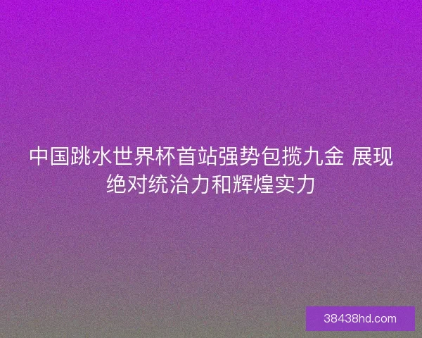 中国跳水世界杯首站强势包揽九金 展现绝对统治力和辉煌实力 中国跳水世界杯首站强势包揽九金 展现绝对统治力和辉煌实力